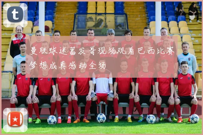 曼联球迷蓄发哥现场观看巴西比赛梦想成真感动全场