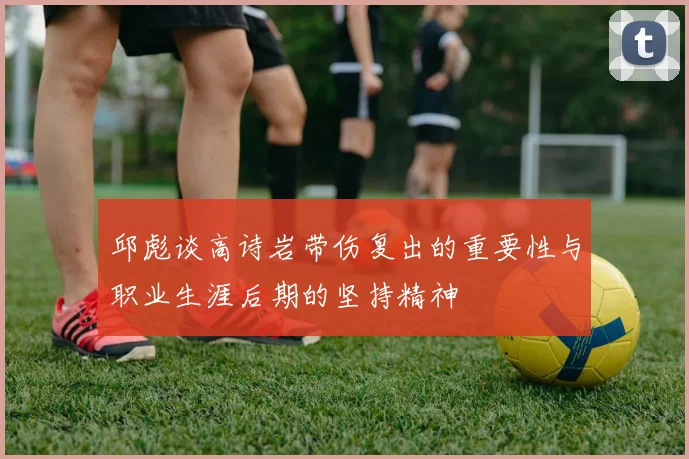 邱彪谈高诗岩带伤复出的重要性与职业生涯后期的坚持精神