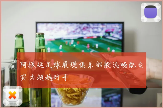 阿根廷足球展现俱乐部般流畅配合实力超越对手