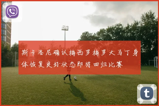 斯卡洛尼确认梅西罗梅罗大马丁身体恢复良好状态即将回归比赛