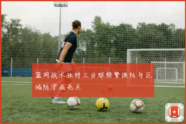 篮网战术独特三分球频繁换防与区域防守成亮点