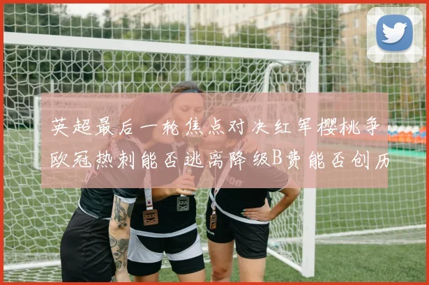 英超最后一轮焦点对决红军樱桃争欧冠热刺能否逃离降级B费能否创历史新高