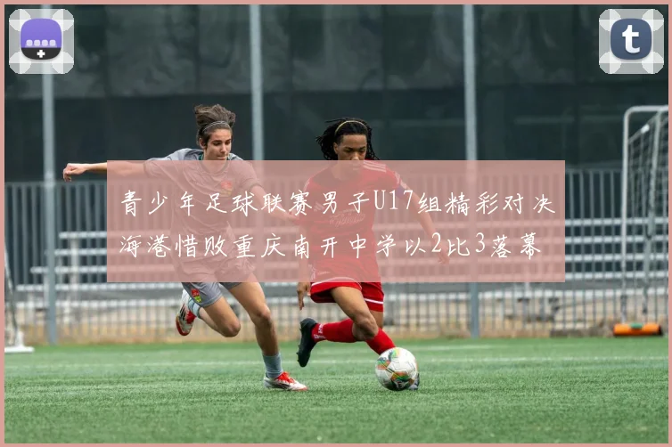 青少年足球联赛男子U17组精彩对决海港惜败重庆南开中学以2比3落幕