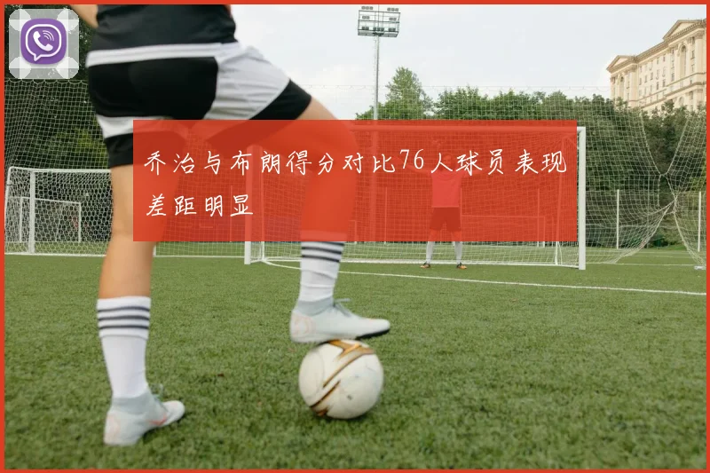 乔治与布朗得分对比76人球员表现差距明显