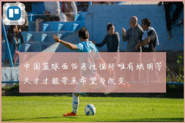 中国篮球面临恶性循环唯有姚明等天才才能带来希望与改变