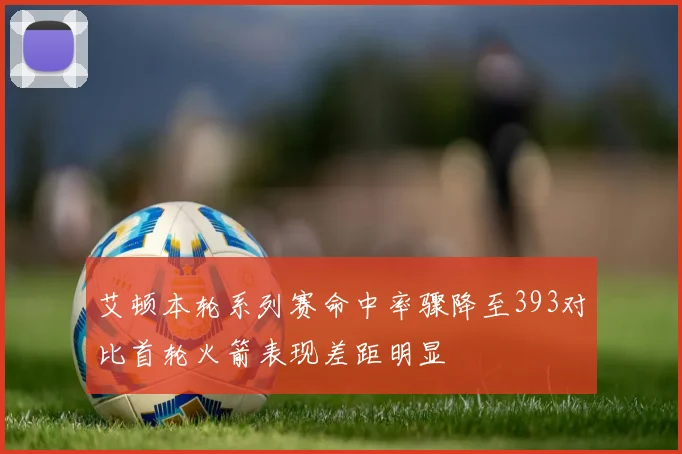 艾顿本轮系列赛命中率骤降至393对比首轮火箭表现差距明显