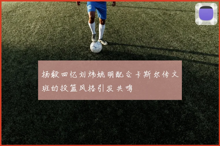 杨毅回忆刘炜姚明配合卡斯尔传文班的投篮风格引发共鸣