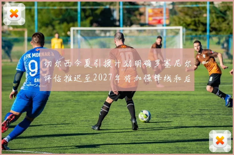 切尔西今夏引援计划明确罗塞尼尔评估推迟至2027年将加强锋线和后防线