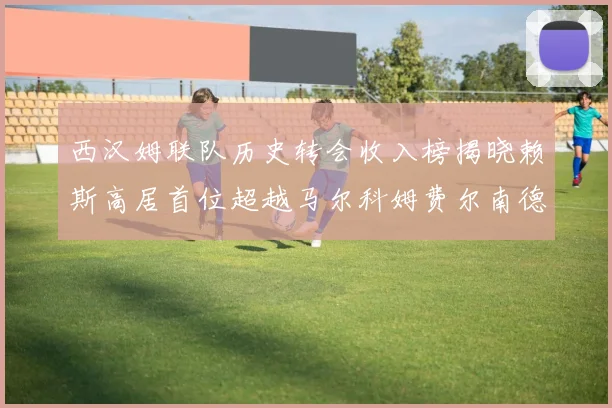 西汉姆联队历史转会收入榜揭晓赖斯高居首位超越马尔科姆费尔南德斯