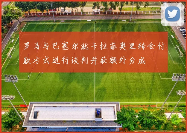 罗马与巴塞尔就卡拉菲奥里转会付款方式进行谈判并获额外分成