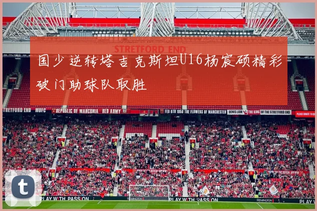 国少逆转塔吉克斯坦U16杨宸硕精彩破门助球队取胜