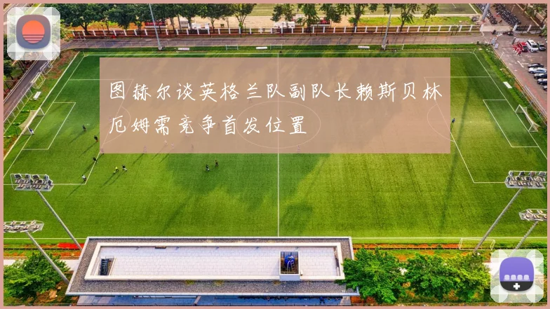 图赫尔谈英格兰队副队长赖斯贝林厄姆需竞争首发位置