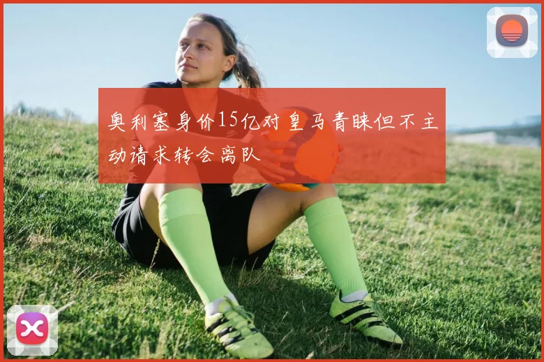 奥利塞身价15亿对皇马青睐但不主动请求转会离队