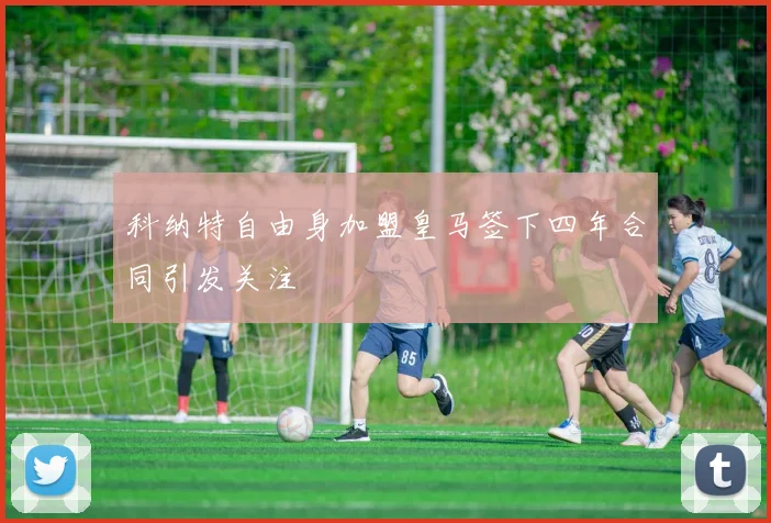 科纳特自由身加盟皇马签下四年合同引发关注