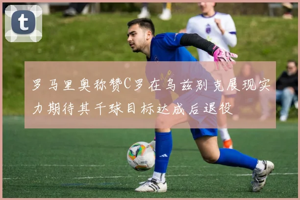 罗马里奥称赞C罗在乌兹别克展现实力期待其千球目标达成后退役