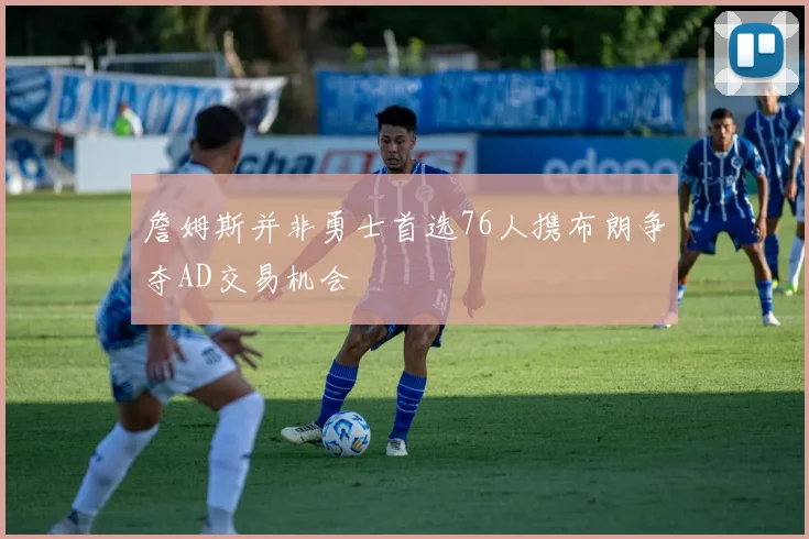 詹姆斯并非勇士首选76人携布朗争夺AD交易机会
