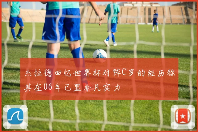 杰拉德回忆世界杯对阵C罗的经历称其在06年已显非凡实力