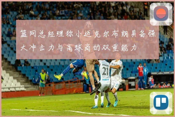 篮网总经理称小迈克尔布朗具备强大冲击力与高球商的双重能力