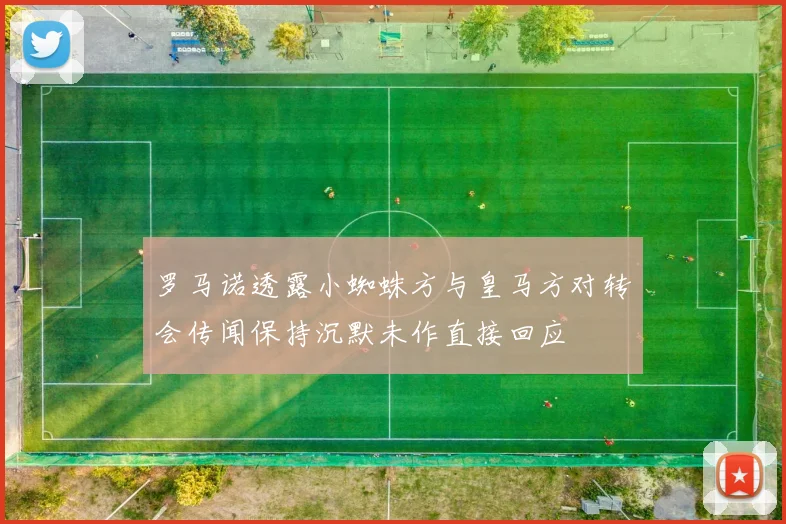 罗马诺透露小蜘蛛方与皇马方对转会传闻保持沉默未作直接回应