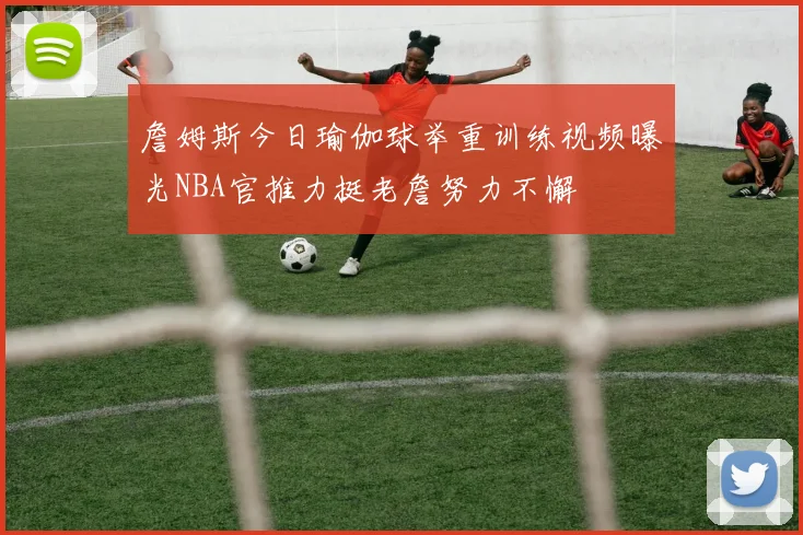 詹姆斯今日瑜伽球举重训练视频曝光NBA官推力挺老詹努力不懈
