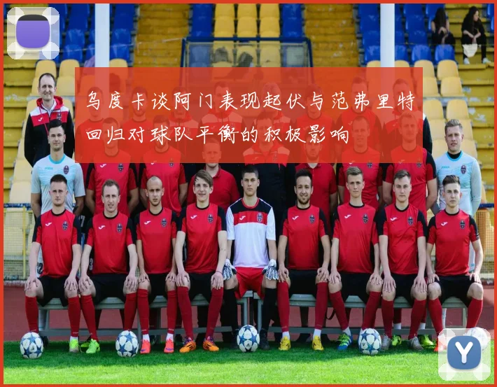 乌度卡谈阿门表现起伏与范弗里特回归对球队平衡的积极影响