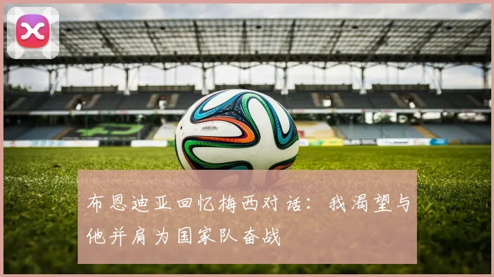 布恩迪亚回忆梅西对话：我渴望与他并肩为国家队奋战
