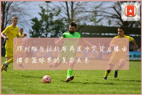 邓利维与拉科布再度冲突背后缘由揭示篮球界的复杂关系