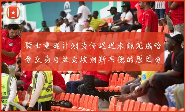 骑士重建计划为何迟迟未能完成哈登交易与放走埃利斯韦德的原因分析